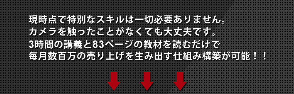 現時点で特別なスキルは一切必要ありません。カメラを触ったことがなくても大丈夫です。3時間の講義と83ページの教材を読むだけで毎月数百万の売り上げを生み出す仕組み構築が可能！！