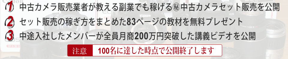 中古カメラ販売業者が教える副業でも稼げる㊙中古カメラセット販売を公開。セット販売の稼ぎ方をまとめた83ページの教材を無料プレゼント。中途入社したメンバーが全員月商200万円突破した講義ビデオを公開